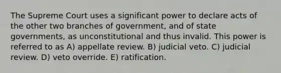 The Supreme Court uses a significant power to declare acts of the other two branches of government, and of state governments, as unconstitutional and thus invalid. This power is referred to as A) appellate review. B) judicial veto. C) judicial review. D) veto override. E) ratification.