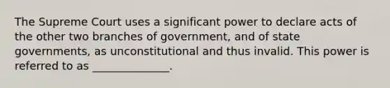 The Supreme Court uses a significant power to declare acts of the other two branches of government, and of state governments, as unconstitutional and thus invalid. This power is referred to as ______________.