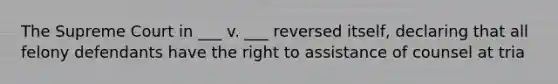 The Supreme Court in ___ v. ___ reversed itself, declaring that all felony defendants have the right to assistance of counsel at tria