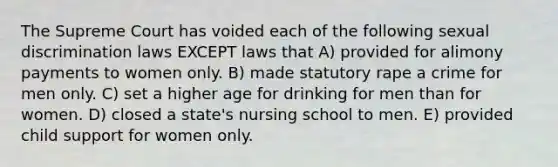 The Supreme Court has voided each of the following sexual discrimination laws EXCEPT laws that A) provided for alimony payments to women only. B) made statutory rape a crime for men only. C) set a higher age for drinking for men than for women. D) closed a state's nursing school to men. E) provided child support for women only.