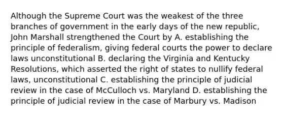 Although the Supreme Court was the weakest of the three branches of government in the early days of the new republic, John Marshall strengthened the Court by A. establishing the principle of federalism, giving federal courts the power to declare laws unconstitutional B. declaring the Virginia and Kentucky Resolutions, which asserted the right of states to nullify federal laws, unconstitutional C. establishing the principle of judicial review in the case of McCulloch vs. Maryland D. establishing the principle of judicial review in the case of Marbury vs. Madison