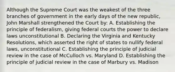 Although the Supreme Court was the weakest of the three branches of government in the early days of the new republic, John Marshall strengthened the Court by: A. Establishing the principle of federalism, giving federal courts the power to declare laws unconstitutional B. Declaring the Virginia and Kentucky Resolutions, which asserted the right of states to nullify federal laws, unconstitutional C. Establishing the principle of judicial review in the case of McCulloch vs. Maryland D. Establishing the principle of judicial review in the case of Marbury vs. Madison