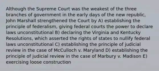 Although the Supreme Court was the weakest of the three branches of government in the early days of the new republic, John Marshall strengthened the Court by A) establishing the principle of federalism, giving federal courts the power to declare laws unconstitutional B) declaring the Virginia and Kentucky Resolutions, which asserted the rights of states to nullify federal laws unconstitutional C) establishing the principle of judicial review in the case of McCulloch v. Maryland D) establishing the principle of judicial review in the case of Marbury v. Madison E) exercising loose construction