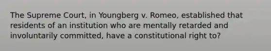 The Supreme Court, in Youngberg v. Romeo, established that residents of an institution who are mentally retarded and involuntarily committed, have a constitutional right to?