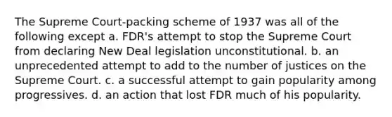 The Supreme Court-packing scheme of 1937 was all of the following except a. FDR's attempt to stop the Supreme Court from declaring New Deal legislation unconstitutional. b. an unprecedented attempt to add to the number of justices on the Supreme Court. c. a successful attempt to gain popularity among progressives. d. an action that lost FDR much of his popularity.