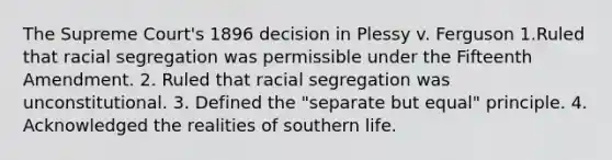 The Supreme Court's 1896 decision in Plessy v. Ferguson 1.Ruled that racial segregation was permissible under the Fifteenth Amendment. 2. Ruled that racial segregation was unconstitutional. 3. Defined the "separate but equal" principle. 4. Acknowledged the realities of southern life.