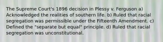 The Supreme Court's 1896 decision in Plessy v. Ferguson a) Acknowledged the realities of southern life. b) Ruled that racial segregation was permissible under the Fifteenth Amendment. c) Defined the "separate but equal" principle. d) Ruled that racial segregation was unconstitutional.