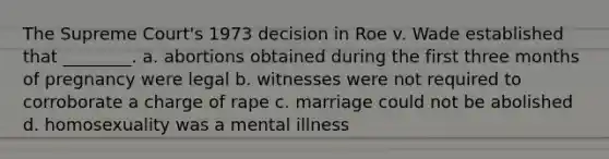 The Supreme Court's 1973 decision in Roe v. Wade established that ________. a. abortions obtained during the first three months of pregnancy were legal b. witnesses were not required to corroborate a charge of rape c. marriage could not be abolished d. homosexuality was a mental illness