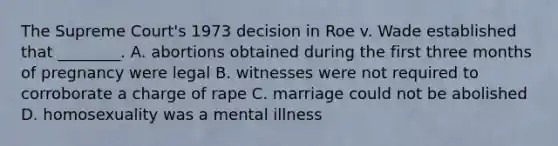 The Supreme Court's 1973 decision in Roe v. Wade established that ________. A. abortions obtained during the first three months of pregnancy were legal B. witnesses were not required to corroborate a charge of rape C. marriage could not be abolished D. homosexuality was a mental illness