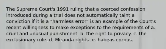 The Supreme Court's 1991 ruling that a coerced confession introduced during a trial does not automatically taint a conviction if it is a "harmless error" is an example of the Court's recent willingness to make exceptions to the requirements of a. cruel and unusual punishment. b. the right to privacy. c. the exclusionary rule. d. Miranda rights. e. habeas corpus.