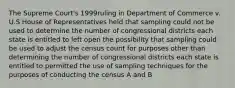 The Supreme Court's 1999ruling in Department of Commerce v. U.S House of Representatives held that sampling could not be used to determine the number of congressional districts each state is entitled to left open the possibility that sampling could be used to adjust the census count for purposes other than determining the number of congressional districts each state is entitled to permitted the use of sampling techniques for the purposes of conducting the census A and B