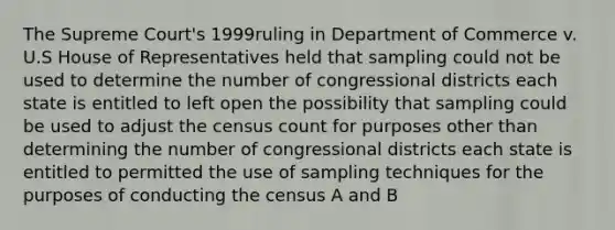 The Supreme Court's 1999ruling in Department of Commerce v. U.S House of Representatives held that sampling could not be used to determine the number of congressional districts each state is entitled to left open the possibility that sampling could be used to adjust the census count for purposes other than determining the number of congressional districts each state is entitled to permitted the use of sampling techniques for the purposes of conducting the census A and B