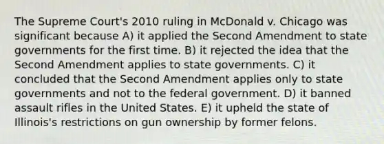 The Supreme Court's 2010 ruling in McDonald v. Chicago was significant because A) it applied the Second Amendment to state governments for the first time. B) it rejected the idea that the Second Amendment applies to state governments. C) it concluded that the Second Amendment applies only to state governments and not to the federal government. D) it banned assault rifles in the United States. E) it upheld the state of Illinois's restrictions on gun ownership by former felons.