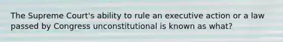 The Supreme Court's ability to rule an executive action or a law passed by Congress unconstitutional is known as what?