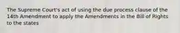 The Supreme Court's act of using the due process clause of the 14th Amendment to apply the Amendments in the Bill of Rights to the states