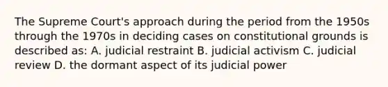 The Supreme Court's approach during the period from the 1950s through the 1970s in deciding cases on constitutional grounds is described as: A. judicial restraint B. judicial activism C. judicial review D. the dormant aspect of its judicial power