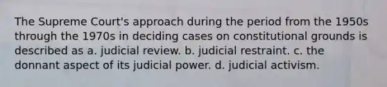 The Supreme Court's approach during the period from the 1950s through the 1970s in deciding cases on constitutional grounds is described as a. judicial review. b. judicial restraint. c. the donnant aspect of its judicial power. d. judicial activism.