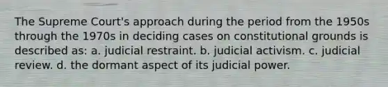 The Supreme Court's approach during the period from the 1950s through the 1970s in deciding cases on constitutional grounds is described as: a. judicial restraint. b. judicial activism. c. judicial review. d. the dormant aspect of its judicial power.