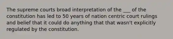 The supreme courts broad interpretation of the ___ of the constitution has led to 50 years of nation centric court rulings and belief that it could do anything that that wasn't explicitly regulated by the constitution.