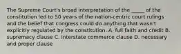 The Supreme Court's broad interpretation of the _____ of the constitution led to 50 years of the nation-centric court rulings and the belief that congress could do anything that wasn't explicitly regulated by the constitution. A. full faith and credit B. supremacy clause C. interstate commerce clause D. necessary and proper clause