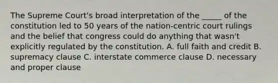 The Supreme Court's broad interpretation of the _____ of the constitution led to 50 years of the nation-centric court rulings and the belief that congress could do anything that wasn't explicitly regulated by the constitution. A. full faith and credit B. supremacy clause C. interstate commerce clause D. necessary and proper clause