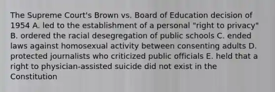 The Supreme Court's Brown vs. Board of Education decision of 1954 A. led to the establishment of a personal "right to privacy" B. ordered the racial desegregation of public schools C. ended laws against homosexual activity between consenting adults D. protected journalists who criticized public officials E. held that a right to physician-assisted suicide did not exist in the Constitution