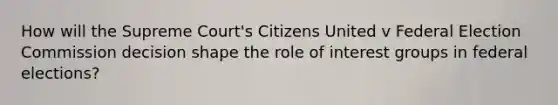 How will the Supreme Court's Citizens United v Federal Election Commission decision shape the role of <a href='https://www.questionai.com/knowledge/kiXYXLKJmH-interest-groups' class='anchor-knowledge'>interest groups</a> in federal elections?