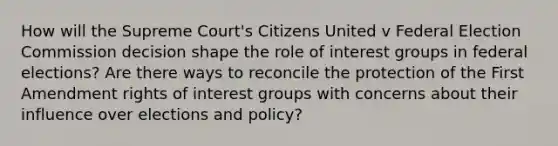 How will the Supreme Court's Citizens United v Federal Election Commission decision shape the role of interest groups in federal elections? Are there ways to reconcile the protection of the First Amendment rights of interest groups with concerns about their influence over elections and policy?