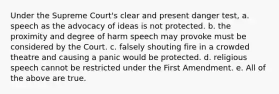 Under the Supreme Court's clear and present danger test, a. speech as the advocacy of ideas is not protected. b. the proximity and degree of harm speech may provoke must be considered by the Court. c. falsely shouting fire in a crowded theatre and causing a panic would be protected. d. religious speech cannot be restricted under the First Amendment. e. All of the above are true.