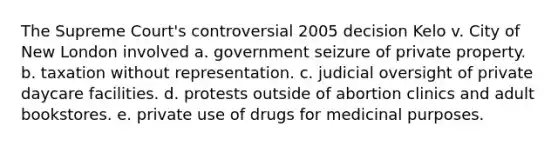 The Supreme Court's controversial 2005 decision Kelo v. City of New London involved a. government seizure of private property. b. taxation without representation. c. judicial oversight of private daycare facilities. d. protests outside of abortion clinics and adult bookstores. e. private use of drugs for medicinal purposes.