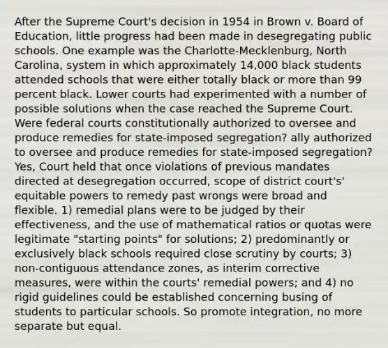 After the Supreme Court's decision in 1954 in Brown v. Board of Education, little progress had been made in desegregating public schools. One example was the Charlotte-Mecklenburg, North Carolina, system in which approximately 14,000 black students attended schools that were either totally black or more than 99 percent black. Lower courts had experimented with a number of possible solutions when the case reached the Supreme Court. Were federal courts constitutionally authorized to oversee and produce remedies for state-imposed segregation? ally authorized to oversee and produce remedies for state-imposed segregation? Yes, Court held that once violations of previous mandates directed at desegregation occurred, scope of district court's' equitable powers to remedy past wrongs were broad and flexible. 1) remedial plans were to be judged by their effectiveness, and the use of mathematical ratios or quotas were legitimate "starting points" for solutions; 2) predominantly or exclusively black schools required close scrutiny by courts; 3) non-contiguous attendance zones, as interim corrective measures, were within the courts' remedial powers; and 4) no rigid guidelines could be established concerning busing of students to particular schools. So promote integration, no more separate but equal.