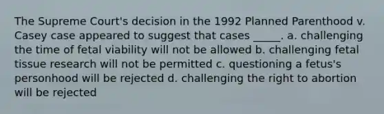 The Supreme Court's decision in the 1992 Planned Parenthood v. Casey case appeared to suggest that cases _____. a. challenging the time of fetal viability will not be allowed b. challenging fetal tissue research will not be permitted c. questioning a fetus's personhood will be rejected d. challenging the right to abortion will be rejected