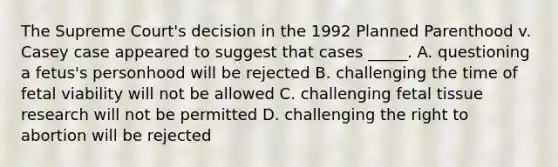 The Supreme Court's decision in the 1992 Planned Parenthood v. Casey case appeared to suggest that cases _____. A. questioning a fetus's personhood will be rejected B. challenging the time of fetal viability will not be allowed C. challenging fetal tissue research will not be permitted D. challenging the right to abortion will be rejected