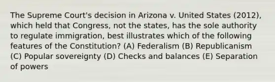 The Supreme Court's decision in Arizona v. United States (2012), which held that Congress, not the states, has the sole authority to regulate immigration, best illustrates which of the following features of the Constitution? (A) Federalism (B) Republicanism (C) Popular sovereignty (D) Checks and balances (E) Separation of powers