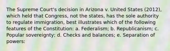 The Supreme Court's decision in Arizona v. United States (2012), which held that Congress, not the states, has the sole authority to regulate immigration, best illustrates which of the following features of the Constitution: a. Federalism; b. Republicanism; c. Popular sovereignty; d. Checks and balances; e. Separation of powers: