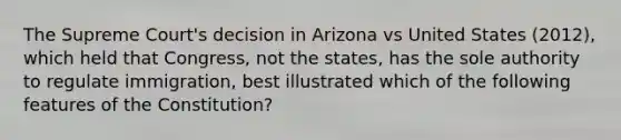 The Supreme Court's decision in Arizona vs United States (2012), which held that Congress, not the states, has the sole authority to regulate immigration, best illustrated which of the following features of the Constitution?