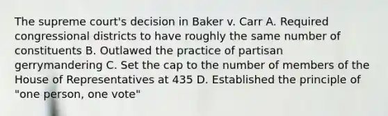 The supreme court's decision in Baker v. Carr A. Required congressional districts to have roughly the same number of constituents B. Outlawed the practice of partisan gerrymandering C. Set the cap to the number of members of the House of Representatives at 435 D. Established the principle of "one person, one vote"