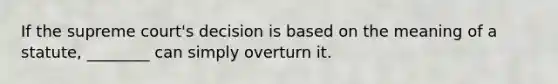 If the supreme court's decision is based on the meaning of a statute, ________ can simply overturn it.