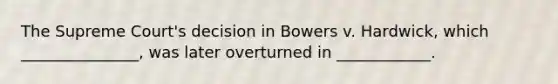 The Supreme Court's decision in Bowers v. Hardwick, which _______________, was later overturned in ____________.