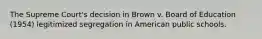 The Supreme Court's decision in Brown v. Board of Education (1954) legitimized segregation in American public schools.