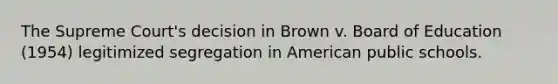 The Supreme Court's decision in Brown v. Board of Education (1954) legitimized segregation in American public schools.