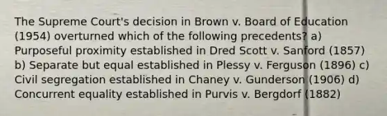 The Supreme Court's decision in Brown v. Board of Education (1954) overturned which of the following precedents? a) Purposeful proximity established in Dred Scott v. Sanford (1857) b) Separate but equal established in Plessy v. Ferguson (1896) c) Civil segregation established in Chaney v. Gunderson (1906) d) Concurrent equality established in Purvis v. Bergdorf (1882)