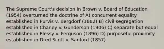 The Supreme Court's decision in Brown v. Board of Education (1954) overturned the doctrine of A) concurrent equality established in Purvis v. Bergdorf (1882) B) civil segregation established in Chaney v. Gunderson (1906) C) separate but equal established in Plessy v. Ferguson (1896) D) purposeful proximity established in Dred Scott v. Sanford (1857)