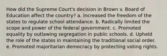 How did the Supreme Court's decision in Brown v. Board of Education affect the country? a. Increased the freedom of the states to regulate school attendance. b. Radically limited the scope and power of the federal government. c. Promoted equality by outlawing segregation in public schools. d. Upheld the role of the states in maintaining the traditional social order. e. Promoted majoritarian democracy by protecting voting rights.