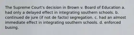 The Supreme Court's decision in Brown v. Board of Education a. had only a delayed effect in integrating southern schools. b. continued de jure (if not de facto) segregation. c. had an almost immediate effect in integrating southern schools. d. enforced busing.