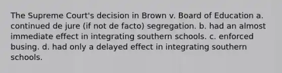 The Supreme Court's decision in Brown v. Board of Education a. continued de jure (if not de facto) segregation. b. had an almost immediate effect in integrating southern schools. c. enforced busing. d. had only a delayed effect in integrating southern schools.