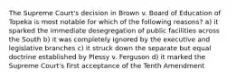 The Supreme Court's decision in Brown v. Board of Education of Topeka is most notable for which of the following reasons? a) it sparked the immediate desegregation of public facilities across the South b) it was completely ignored by the executive and legislative branches c) it struck down the separate but equal doctrine established by Plessy v. Ferguson d) it marked the Supreme Court's first acceptance of the Tenth Amendment