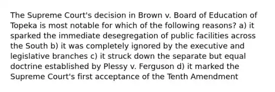 The Supreme Court's decision in Brown v. Board of Education of Topeka is most notable for which of the following reasons? a) it sparked the immediate desegregation of public facilities across the South b) it was completely ignored by the executive and legislative branches c) it struck down the separate but equal doctrine established by Plessy v. Ferguson d) it marked the Supreme Court's first acceptance of the Tenth Amendment