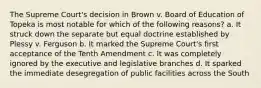 The Supreme Court's decision in Brown v. Board of Education of Topeka is most notable for which of the following reasons? a. It struck down the separate but equal doctrine established by Plessy v. Ferguson b. It marked the Supreme Court's first acceptance of the Tenth Amendment c. It was completely ignored by the executive and legislative branches d. It sparked the immediate desegregation of public facilities across the South