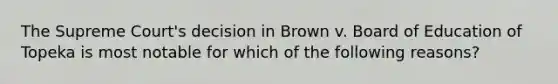 The Supreme Court's decision in Brown v. Board of Education of Topeka is most notable for which of the following reasons?